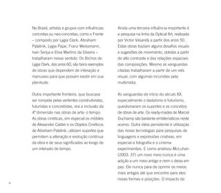 No Brasil, artistas e grupos com influências   Ainda uma terceira influência importante é
     concretas ou neo-concretas, como o Frente      a pesquisa na linha da Optical Art, realizada
     – composto por Lygia Clark, Abraham            por Victor Vasarely a partir dos anos 50.
     Palatnik, Lygia Pape, Franz Weissmann,         Estas obras traziam alguns desafios visuais
     Ivan Serpa e Elisa Martins da Silveira –       e sugestões de movimento, obtidas a partir
     trabalharam nesse sentido. Os Bichos de        do alto contraste e das relações espaciais
     Lygia Clark, dos anos 60, são bons exemplos    das composições. Mesmo as vanguardas
     de obras que dependem de interação e           citadas trabalharam a partir de um viés
     manuseio para que possam existir em sua        visual, com algumas incursões pela
     plenitude.                                     multimídia.

     Outra importante fronteira, que buscava        As vanguardas do início do século XX,
     ser rompida pelas vertentes construtivistas,   especialmente o dadaísmo e futurismo,
     futuristas e concretistas, era a inclusão da   questionaram os suportes e os conceitos
     4ª dimensão nas obras de arte: o tempo.        de obras de arte. Os ready-mades de Marcel
     As obras cinéticas, em especial os móbiles     Duchamp são bastante emblemáticos neste
     de Alexander Calder e os Objetos Cinéticos     acervo. Outra idéia persistente é utilização
     de Abraham Palatnik, utilizam suportes que     das novas tecnologias para pesquisas de
     permitem a alteração e evolução contínua       linguagens e expressões criativas, em
     da obra e de seus significados ao longo de     especial a fotografia e o cinema
     um intervalo de tempo.                         experimentais. E como analisou McLuhan
                                                    (2003: 37) um novo meio nunca é uma
                                                    adição a um meio antigo e nem o deixa em
                                                    paz. Ele nunca pára de oprimir os meios
                                                    mais antigos até que encontre para eles
                                                    novas formas e posições. O impacto da
38
 