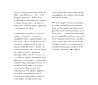 fotografia sobre as artes no final do século       questões são fundamentais: a possibilidade
XIX é inegável (Benjamin 1994: 176). A             de digitalização das mídias e a de interação
fotografia questionou a pintura como               virtualmente ilimitada.
possibilidade de representação da realidade.
A pintura deveria mesmo reproduzir a               “Art, or the graphic translation of a culture,
realidade? A unicidade da obra de arte era         is shaped by the way space is perceived.
o que garantia seu status?                         Since the Renaissance the Western artist
                                                   perceived his environment primarily in terms
A TV também possibilitou uma série de              of the visual. (...) Primitive and pre-alphabet
debates e discussões e uma série de                people integrate time and space as one and
videoperformances e videoinstalações. “De          live in an acoustic, horizonless, boundless,
fato, a arte cinética, a arte computacional        olfatory space, rather than in a visual space.
emergente e as formas de arte da luz já            (...) Electric circuitry is recreating in us the
estavam tentando resolver a divisão entre          multidimensional space orientation of the
a criatividade artística tradicional e as formas   'primitive'.” (McLuhan 2001: 56-57)
de criação científicas e industriais”
(Santaella, 2004: 160). No final dos anos
70 criaram-se experiências utilizando meios
eletrônicos, que permitiam a comunicação
instantânea para realizar performances com
artistas em várias partes do mundo ao
mesmo tempo. Estas experiências
anteciparam a infra-estrutura disponível
atualmente, que afeta as formas de
comunicação e expressão e transforma
nossa cultura em cibercultura. Duas
 