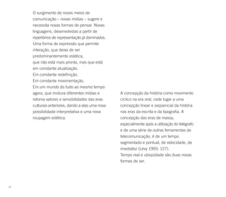 O surgimento de novos meios de
     comunicação – novas mídias – sugere e
     necessita novas formas de pensar. Novas
     linguagens, desenvolvidas a partir de
     repertórios de representação já dominados.
     Uma forma de expressão que permite
     interação, que deixa de ser
     predominantemente estática,
     que não está mais pronta, mas que está
     em constante atualização.
     Em constante redefinição.
     Em constante movimentação.
     Em um mundo do tudo ao mesmo tempo
     agora, que mistura diferentes mídias e        A concepção da história como movimento
     retoma valores e sensibilidades das eras      cíclico na era oral, cede lugar a uma
     culturais anteriores, dando a elas uma nova   concepção linear e seqüencial da história
     possibilidade interpretativa e uma nova       nas eras da escrita e da tipografia. A
     roupagem estética.                            concepção das eras de massa,
                                                   especialmente após a utilização do telégrafo
                                                   e de uma série de outras ferramentas de
                                                   telecomunicação, é de um tempo
                                                   segmentado e pontual, de velocidade, de
                                                   imediatez (Lévy 1993: 127).
                                                   Tempo real e ubiqüidade são duas novas
                                                   formas de ser.




42
 