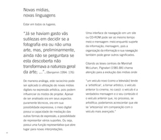 Novas mídias,
     novas linguagens
     Estar em todos os lugares.


     “Já se haviam gasto vãs                       Uma interface de navegação em um site
                                                   ou CD-ROM pode ser ao mesmo tempo
     sutilezas em decidir se a
                                                   meio e mensagem: meio enquanto suporte
     fotografia era ou não uma                     da informação; mensagem, pois a
     arte, mas, preliminarmente,                   organização da informação e sua navegação
     ainda não se perguntara se                    também pode gerar outros significados.

     esta descoberta não                           Citando as teses centrais de Marshall
     transformava a natureza geral                 McLuhan, Pignatari (1981:84) chama
     da arte; ...”. (Benjamin 1994: 176)           atenção para a evolução das mídias onde

     De maneira análoga, este raciocínio pode      “um veículo novo (como a televisão) tende
     ser aplicado à utilização de novas mídias     a 'artistificar', a tornar artístico, o veículo
     digitais na expressão artística, pois podem   anterior (o cinema, no caso): o veículo é a
     influenciar os modos de projetar. Apesar      verdadeira mensagem e o seu conteúdo é
     de ser analisado ora em seus aspectos         o veículo anterior que, no processo, se
     puramente técnicos, ora em sua                artistifica; poderíamos acrescentar que ele
     possibilidade expressiva, o meio digital      se 'artezaniza' em comparação com o
     possui a capacidade de mediação das           veículo mais avançado.”
     outras formas de expressão, a possibilidade
     de representar vários suportes. Ou seja,
     possui uma função representativa que abre
     lugar para novas interpretações.
44
 