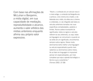 Com base nas afirmações de      “Assim, o conteúdo de um veículo novo é
                                     o meio antigo: o conteúdo da fotografia era
     McLuhan e Benjamin,             a pintura, o do cinema era o teatro, o da
     a mídia digital, em sua         televisão era o rádio, do vídeo era o cinema
     capacidade de mediação,         e a televisão, e o da infografia são todos os
     reprodutibilidade e alcance,    veículos anteriores tomados nas suas
                                     específicas complexidades, poderes e
     aumenta o valor artístico das   limites. Numa cadeia incessante de
     mídias anteriores enquanto      significados, todos os signos e veículos
     afirma seu próprio valor        referem-se aos anteriores, ou seja, todas
     expressivo.                     as linguagens se comunicam e quando se
                                     vai atrás de um significado, encontramos
                                     sempre outros signos. Desse modo,
                                     dominamos tanto melhor uma linguagem
                                     ou veículo especializado quanto mais
                                     sabemos ou dominamos outros meios;
                                     Ao se falar em linguagem é impossível
                                     pensar em especializações, por mais
                                     complexo que seja o aparato tecnológico e
                                     técnico que a caracterize.”
                                     (Ferrara 2002: 37-38)




46
 