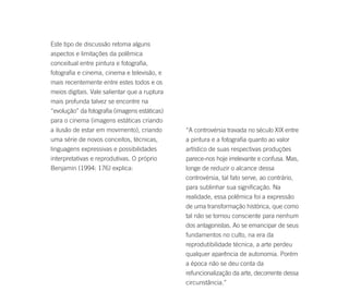 Este tipo de discussão retoma alguns
aspectos e limitações da polêmica
conceitual entre pintura e fotografia,
fotografia e cinema, cinema e televisão, e
mais recentemente entre estes todos e os
meios digitais. Vale salientar que a ruptura
mais profunda talvez se encontre na
“evolução” da fotografia (imagens estáticas)
para o cinema (imagens estáticas criando
a ilusão de estar em movimento), criando       “A controvérsia travada no século XIX entre
uma série de novos conceitos, técnicas,        a pintura e a fotografia quanto ao valor
linguagens expressivas e possibilidades        artístico de suas respectivas produções
interpretativas e reprodutivas. O próprio      parece-nos hoje irrelevante e confusa. Mas,
Benjamin (1994: 176) explica:                  longe de reduzir o alcance dessa
                                               controvérsia, tal fato serve, ao contrário,
                                               para sublinhar sua significação. Na
                                               realidade, essa polêmica foi a expressão
                                               de uma transformação histórica, que como
                                               tal não se tornou consciente para nenhum
                                               dos antagonistas. Ao se emancipar de seus
                                               fundamentos no culto, na era da
                                               reprodutibilidade técnica, a arte perdeu
                                               qualquer aparência de autonomia. Porém
                                               a época não se deu conta da
                                               refuncionalização da arte, decorrente dessa
                                               circunstância.”
 