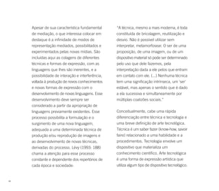 Apesar de sua característica fundamental      “A técnica, mesmo a mais moderna, é toda
     de mediação, o que interessa colocar em       constituída de bricolagem, reutilização e
     destaque é a infinidade de modos de           desvio. Não é possível utilizar sem
     representação mediados, possibilitados e      interpretar, metamorfosear. O ser de uma
     experimentados pelas novas mídias. São        proposição, de uma imagem, ou de um
     incluídas aqui as colagens de diferentes      dispositivo material só pode ser determinado
     técnicas e formas de expressão, com as        pelo uso que dele fazemos, pela
     linguagens que lhes são inerentes, e a        interpretação dada a ele pelos que entram
     possibilidade de interação e interferência,   em contato com ele. (...) Nenhuma técnica
     voltada à produção de novos conhecimentos     tem uma significação intrínseca, um 'ser'
     e novas formas de expressão com o             estável, mas apenas o sentido que é dado
     desenvolvimento de novas linguagens. Esse     a ela sucessiva e simultaneamente por
     desenvolvimento deve sempre ser               múltiplas coalizões sociais.”
     considerado a partir da apropriação de
     linguagens previamente existentes. Esse       Conceitualmente, cabe uma rápida
     processo possibilita a formulação e o         diferenciação entre técnica e tecnologia e
     surgimento de uma nova linguagem,             uma breve definição de arte tecnológica.
     adequada a uma determinada técnica de         Técnica é um saber fazer (know-how, savoir
     produção e/ou reprodução de imagens e         faire) relacionado a uma habilidade e a
     ao desenvolvimento de novas técnicas,         procedimentos. Tecnologia envolve um
     derivadas do processo. Lévy (1993: 188)       dispositivo que materializa um
     chama a atenção para esse processo            conhecimento científico. Arte tecnológica
     constante e dependente dos repertórios de     é uma forma de expressão artística que
     cada época e sociedade:                       utiliza algum tipo de dispositivo tecnológico.


48
 
