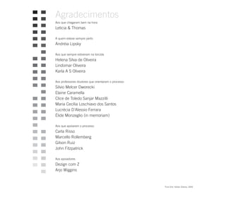 Agradecimentos
Aos que chegaram bem na hora
Leticia & Thomas

A quem esteve sempre perto
Andréia Lipsky

Aos que sempre estiveram na torcida
Helena Silva de Oliveira
Lindomar Oliveira
Karla A S Oliveira

Aos professores doutores que orientaram o processo
Silvio Melcer Dworecki
Elaine Caramella
Clice de Toledo Sanjar Mazzilli
Maria Cecília Loschiavo dos Santos
Lucrécia D'Alessio Ferrara
Élide Monzeglio (in memoriam)

Aos que apoiaram o processo
Carla Risso
Marcello Rollemberg
Gilson Ruiz
John Fitzpatrick

Aos apoiadores
Dezign com Z
Arjo Wiggins


                                                     Pure Grid. Kleber Oliveira, 2004.
 