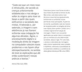 “Cada vez que um meio novo
     é introduzido, ele sacode as
     crenças anteriormente             Cada época possui suas formas de arte e
                                       seus modos de perceber as formas de arte.
     estabelecidas e nos obriga a
                                       Mais ainda, cada época possui suas
     voltar às origens para rever as   técnicas e essas técnicas gradualmente
     bases a partir das quais          transformam os ambientes sociais
     edificamos a sociedade das        permitindo novas percepções. A partir da
                                       era escrita, quantidades cada vez maiores
     mídias. A televisão e, por
                                       de receptores podem ser atingidos de forma
     extensão, a imagem e som          mais rápida porém perdem contato com o
     eletrônicos já nos fizeram        contexto original de formulação da
     enfrentar essa indagação há       mensagem. Podem com isso perder
                                       significados que seriam claros e corriqueiros
     algumas décadas. Agora, o
                                       para os membros de uma determinada
     processamento digital e a         sociedade, época e lugar. Por outro lado,
     modelação direta da imagem        o alcance e velocidade das mensagens
     no computador colocam novos       pode construir rapidamente novos contextos
                                       e repertórios, retomando a possibilidade de
     problemas e nos fazem olhar
                                       compreensão à distância e a existência da
     retrospectivamente, no sentido    aldeia global antevista por McLuhan (2001).
     de rever as explicações que até
     então sustentavam nossas
     práticas e teorias.”

     (Arlindo Machado 2000)

50
 