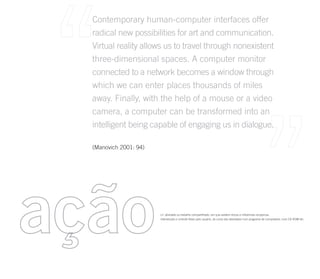 Contemporary human-computer interfaces offer
  radical new possibilities for art and communication.
  Virtual reality allows us to travel through nonexistent
  three-dimensional spaces. A computer monitor
  connected to a network becomes a window through
  which we can enter places thousands of miles
  away. Finally, with the help of a mouse or a video
  camera, a computer can be transformed into an
  intelligent being capable of engaging us in dialogue.

  (Manovich 2001: 94)




ação                    s.f. atividade ou trabalho compartilhado, em que existem trocas e influências recíporcas.
                        intervenção e controle feitos pelo usuário, do curso das atividades num programa de computador, num CD ROM etc.
 