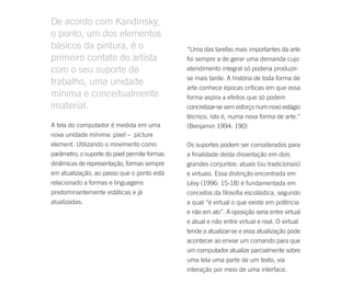 De acordo com Kandinsky,
o ponto, um dos elementos
básicos da pintura, é o                        “Uma das tarefas mais importantes da arte
primeiro contato do artista                    foi sempre a de gerar uma demanda cujo
com o seu suporte de                           atendimento integral só poderia produzir-
                                               se mais tarde. A história de toda forma de
trabalho, uma unidade
                                               arte conhece épocas críticas em que essa
mínima e conceitualmente                       forma aspira a efeitos que só podem
imaterial.                                     concretizar-se sem esforço num novo estágio
                                               técnico, isto é, numa nova forma de arte.”
A tela do computador é medida em uma           (Benjamin 1994: 190)
nova unidade mínima: pixel – picture
element. Utilizando o movimento como           Os suportes podem ser considerados para
parâmetro, o suporte do pixel permite formas   a finalidade desta dissertação em dois
dinâmicas de representação, formas sempre      grandes conjuntos: atuais (ou tradicionais)
em atualização, ao passo que o ponto está      e virtuais. Essa distinção encontrada em
relacionado a formas e linguagens              Lévy (1996: 15-18) é fundamentada em
predominantemente estáticas e já               conceitos da filosofia escolástica, segundo
atualizadas.                                   a qual “é virtual o que existe em potência
                                               e não em ato”. A oposição seria entre virtual
                                               e atual e não entre virtual e real. O virtual
                                               tende a atualizar-se e essa atualização pode
                                               acontecer ao enviar um comando para que
                                               um computador atualize parcialmente sobre
                                               uma tela uma parte de um texto, via
                                               interação por meio de uma interface.
 