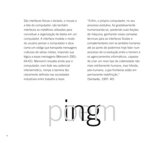 São interfaces físicas o teclado, o mouse e   “Enfim, o próprio computador, no seu
     a tela do computador; são também              processo evolutivo, foi gradativamente
     interfaces as metáforas utilizadas para       humanizando-se, perdendo suas feições
     conceituar a organização de dados em um       de máquina, ganhando novas camadas
     computador. A interface modela o modo         técnicas para as interfaces fluidas e
     do usuário pensar o computador e atua         complementares com os sentidos humanos
     como um código que transporta mensagens       até ao ponto de podermos hoje falar num
     culturais de várias mídias, impondo sua       processo de co-evolução entre o homem e
     lógica a essas mensagens (Manovich 2001:      os agenciamentos informáticos, capazes
     64-65). Manovich ressalta ainda que o         de criar um novo tipo de coletividade não
     computador, com todo seu potencial            mais estritamente humana, mas híbrida,
     intersemiótico, rompe a barreira tão          pós-humana, cujas fronteiras estão em
     claramente definida nas sociedades            permanente redefinição.”
     industriais entre trabalho e lazer.           (Santaella, 1997: 40)




56
 