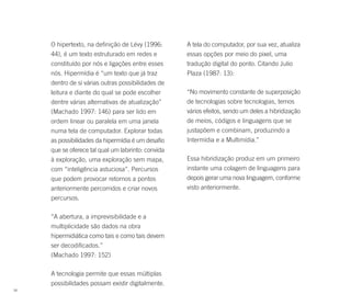 O hipertexto, na definição de Lévy (1996:       A tela do computador, por sua vez, atualiza
     44), é um texto estruturado em redes e          essas opções por meio do pixel, uma
     constituído por nós e ligações entre esses      tradução digital do ponto. Citando Julio
     nós. Hipermídia é “um texto que já traz         Plaza (1987: 13):
     dentro de si várias outras possibilidades de
     leitura e diante do qual se pode escolher       “No movimento constante de superposição
     dentre várias alternativas de atualização”      de tecnologias sobre tecnologias, temos
     (Machado 1997: 146) para ser lido em            vários efeitos, sendo um deles a hibridização
     ordem linear ou paralela em uma janela          de meios, códigos e linguagens que se
     numa tela de computador. Explorar todas         justapõem e combinam, produzindo a
     as possibilidades da hipermídia é um desafio    Intermídia e a Multimídia.”
     que se oferece tal qual um labirinto: convida
     à exploração, uma exploração sem mapa,          Essa hibridização produz em um primeiro
     com “inteligência astuciosa”. Percursos         instante uma colagem de linguagens para
     que podem provocar retornos a pontos            depois gerar uma nova linguagem, conforme
     anteriormente percorridos e criar novos         visto anteriormente.
     percursos.

     “A abertura, a imprevisibilidade e a
     multiplicidade são dados na obra
     hipermidiática como tais e como tais devem
     ser decodificados.”
     (Machado 1997: 152)

     A tecnologia permite que essas múltiplas
     possibilidades possam existir digitalmente.
58
 