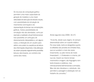 Os recursos de computação gráfica
     permitem uma maior capacidade de
     geração de modelos e uma maior
     velocidade de execução de estudos visuais,
     com possibilidade de simulação de
     movimentos (animação) e de
     representação do tempo nas composições
     gráficas. Outras possibilidades de
     simulação não são abordadas, como por
     exemplo a realidade virtual tridimensional.   Ainda segundo Lévy (2004: 16-17):
     Isso possibilita um certo grau de
     direcionamento interpretativo e, em alguns    “A escrita, desde suas origens, foi sempre
     casos, a interação de um usuário para         desenvolvida sobre um suporte estático.
     definir uma ordem ou seqüência de leitura     Por essa razão, tanto as ideografias quanto
     das informações disponíveis. Esta alteração   os alfabetos são providos de símbolos fixos,
     da ordem proposta originalmente possibilita   que se sucedem o mais das vezes
     leituras não-lineares, ao contrário dos       linearmente, ou pelo menos de modo
     outros dois meios.                            linearizável (...). A televisão e o cinema, por
                                                   sua vez, trazem ao mesmo tempo
                                                   movimento e imagem; são linguagens nem
                                                   tanto lineares e estáticas, mas
                                                   intrinsecamente bidimensionais e animadas.
                                                   Mas não são interativas e, sobretudo, não
                                                   permitem a passagem à abstração nem ao
                                                   trabalho de conceitos.”

64
 