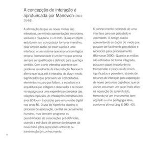 A concepção de interação é
     aprofundada por Manovich (2001:
     55-61).

     A afirmação de que as novas mídias são               O conhecimento necessita de uma
     interativas, permitindo apresentações em ordens      interface para ser percebido e
     variáveis e co-autoria, é um mito. Qualquer objeto   assimilado. O design auxilia
     exibido em um computador torna-se interativo,        apresentando os dados de modo que
     pela simples razão de estar sujeito a uma            possam ser facilmente percebidos e
     interface, a um sistema operacional com lógica       recebidos para processamento
     própria. Interatividade é um termo que precisa       (Bonsiepe 2000). Quando as mídias
     sempre ser qualificado e definido para que faça      são utilizadas de forma integrada,
     sentido. Com a arte interativa acontece um           possuem papel importante na
     problema semelhante de interpretação. Manovich       transmissão e pesquisa de novos
     afirma que toda arte é interativa de algum modo.     significados e permitem, através de
     Significados que precisam ser completados,           recursos de interação para exploração
     elementos visuais que faltam, a escultura e a        de novos percursos cognitivos, que os
     arquitetura que instigam o observador a se mover     alunos assumam um papel mais ativo
     no espaço para uma experiência completa das          na aquisição do aprendizado,
     relações espaciais. As instalações interativas dos   tornando-se um instrumento bem
     anos 60 foram traduzidas para uma versão digital     adptado a uma pedagogia ativa,
     nos anos 80. O uso de hiperlinks objetiva o          conforme afirma Lévy (1993: 40).
     processo de associação, central ao pensamento
     humano, mas também programa as
     possibilidades de associações pré-definidas,
     usando a estrutura de pensar do designer da
     nova mídia para expressões artísticas ou
     transmissão de conhecimento.
66
 