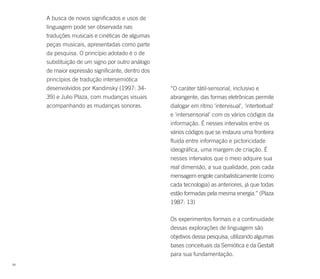 A busca de novos significados e usos de
     linguagem pode ser observada nas
     traduções musicais e cinéticas de algumas
     peças musicais, apresentadas como parte
     da pesquisa. O princípio adotado é o de
     substituição de um signo por outro análogo
     de maior expressão significante, dentro dos
     princípios de tradução intersemiótica
     desenvolvidos por Kandinsky (1997: 34-        “O caráter tátil-sensorial, inclusivo e
     39) e Julio Plaza, com mudanças visuais       abrangente, das formas eletrônicas permite
     acompanhando as mudanças sonoras.             dialogar em ritmo 'intervisual', 'intertextual'
                                                   e 'intersensorial' com os vários códigos da
                                                   informação. É nesses intervalos entre os
                                                   vários códigos que se instaura uma fronteira
                                                   fluida entre informação e pictoricidade
                                                   ideográfica, uma margem de criação. É
                                                   nesses intervalos que o meio adquire sua
                                                   real dimensão, a sua qualidade, pois cada
                                                   mensagem engole canibalisticamente (como
                                                   cada tecnologia) as anteriores, já que todas
                                                   estão formadas pela mesma energia.” (Plaza
                                                   1987: 13)

                                                   Os experimentos formais e a continuidade
                                                   dessas explorações de linguagem são
                                                   objetivos dessa pesquisa, utilizando algumas
                                                   bases conceituais da Semiótica e da Gestalt
                                                   para sua fundamentação.
68
 