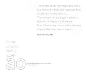 The hybrid or the meeting of two media
                                     is a moment of truth and revelation from
                                     which new form is born. (...)
                                     The moment of meeting of media is a
                                     moment of freedom and release
                                     from the ordinary trance and numbness
                                     imposed by them on our senses.

                                     (McLuhan 2003: 81)



intenç
convers
traduç



ão        s.f. manifestação do pensamento por meio da palavra ou do gesto.
          manifestação significativa, forte.
 