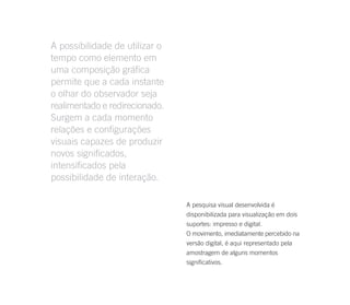 A possibilidade de utilizar o
tempo como elemento em
uma composição gráfica
permite que a cada instante
o olhar do observador seja
realimentado e redirecionado.
Surgem a cada momento
relações e configurações
visuais capazes de produzir
novos significados,
intensificados pela
possibilidade de interação.

                                A pesquisa visual desenvolvida é
                                disponibilizada para visualização em dois
                                suportes: impresso e digital.
                                O movimento, imediatamente percebido na
                                versão digital, é aqui representado pela
                                amostragem de alguns momentos
                                significativos.
 