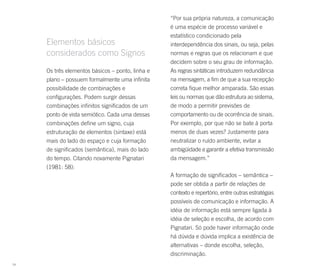 “Por sua própria natureza, a comunicação
                                                  é uma espécie de processo variável e
                                                  estatístico condicionado pela
     Elementos básicos                            interdependência dos sinais, ou seja, pelas
     considerados como Signos                     normas e regras que os relacionam e que
                                                  decidem sobre o seu grau de informação.
     Os três elementos básicos – ponto, linha e   As regras sintáticas introduzem redundância
     plano – possuem formalmente uma infinita     na mensagem, a fim de que a sua recepção
     possibilidade de combinações e               correta fique melhor amparada. São essas
     configurações. Podem surgir dessas           leis ou normas que dão estrutura ao sistema,
     combinações infinitos significados de um     de modo a permitir previsões de
     ponto de vista semiótico. Cada uma dessas    comportamento ou de ocorrência de sinais.
     combinações define um signo, cuja            Por exemplo, por que não se bate à porta
     estruturação de elementos (sintaxe) está     menos de duas vezes? Justamente para
     mais do lado do espaço e cuja formação       neutralizar o ruído ambiente, evitar a
     de significados (semântica), mais do lado    ambigüidade e garantir a efetiva transmissão
     do tempo. Citando novamente Pignatari        da mensagem.”
     (1981: 58):
                                                  A formação de significados – semântica –
                                                  pode ser obtida a partir de relações de
                                                  contexto e repertório, entre outras estratégias
                                                  possíveis de comunicação e informação. A
                                                  idéia de informação está sempre ligada à
                                                  idéia de seleção e escolha, de acordo com
                                                  Pignatari. Só pode haver informação onde
                                                  há dúvida e dúvida implica a existência de
                                                  alternativas – donde escolha, seleção,
                                                  discriminação.
74
 