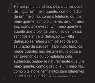 Há um princípio básico pelo qual se pode
     distinguir um meio quente, como o rádio,
     de um meio frio, como o telefone, ou um
     meio quente, como o cinema, de um meio
     frio, como a televisão. Um meio quente é
     aquele que prolonga um único de nossos
     sentidos e em alta definição (...) Alta
     definição se refere a um estado de alta
     saturação de dados (...) De outro lado, os
     meios quentes não deixam muita coisa a
     ser preenchida ou completada pela
     audiência. Segue-se naturalmente que um
     meio quente, como o rádio, e um meio frio,
     como o telefone, têm efeitos bem diferentes
78
     sobre seus usuários. (McLuhan apud Ferrara 2004: 14)
 