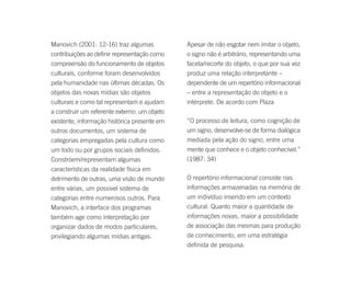Manovich (2001: 12-16) traz algumas           Apesar de não esgotar nem imitar o objeto,
contribuições ao definir representação como   o signo não é arbitrário, representando uma
compreensão do funcionamento de objetos       faceta/recorte do objeto, o que por sua vez
culturais, conforme foram desenvolvidos       produz uma relação interpretante –
pela humanidade nas últimas décadas. Os       dependente de um repertório informacional
objetos das novas mídias são objetos          – entre a representação do objeto e o
culturais e como tal representam e ajudam     intérprete. De acordo com Plaza
a construir um referente externo: um objeto
existente, informação histórica presente em   “O processo de leitura, como cognição de
outros documentos, um sistema de              um signo, desenvolve-se de forma dialógica
categorias empregadas pela cultura como       mediada pela ação do signo, entre uma
um todo ou por grupos sociais definidos.      mente que conhece e o objeto conhecível.”
Constróem/representam algumas                 (1987: 34)
características da realidade física em
detrimento de outras, uma visão de mundo      O repertório informacional consiste nas
entre várias, um possível sistema de          informações armazenadas na memória de
categorias entre numerosos outros. Para       um indivíduo inserido em um contexto
Manovich, a interface dos programas           cultural. Quanto maior a quantidade de
também age como interpretação por             informações novas, maior a possibilidade
organizar dados de modos particulares,        de associação das mesmas para produção
privilegiando algumas mídias antigas.         de conhecimento, em uma estratégia
                                              definida de pesquisa.
 