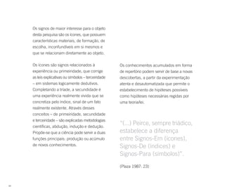 Os signos de maior interesse para o objeto
     desta pesquisa são os ícones, que possuem
     características materiais, de formação, de
     escolha, inconfundíveis em si mesmos e
     que se relacionam diretamente ao objeto.

     Os ícones são signos relacionados à               Os conhecimentos acumulados em forma
     experiência ou primeiridade, que corrige          de repertório podem servir de base a novas
     as leis explicativas ou símbolos – terceiridade   descobertas, a partir da experimentação
     – em sistemas logicamente dedutivos.              atenta e desautomatizada que permite o
     Completando a tríade, a secundidade é             estabelecimento de hipóteses possíveis
     uma experiência realmente vivida que se           como hipóteses necessárias regidas por
     concretiza pelo índice, sinal de um fato          uma teoria/lei.
     realmente existente. Através desses
     conceitos – de primeiridade, secundidade
     e terceiridade – são explicadas metodologias
     científicas, abdução, indução e dedução.
                                                       “(...) Peirce, sempre triádico,
     Propõe-se que a ciência pode servir a duas        estabelece a diferença
     funções principais: produção ou acúmulo           entre Signos-Em (ícones),
     de novos conhecimentos.                           Signos-De (índices) e
                                                       Signos-Para (símbolos)”.
                                                       (Plaza 1987: 23)



84
 