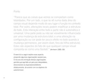 Ponto

     “Parece que as coisas que vemos se comportam como
     totalidades. Por um lado, o que se vê numa dada área do
     campo visual depende muito do seu lugar e função no contexto
     total. Por outro, alterações locais podem modificar a estrutura
     do todo. Esta interação entre todo e parte não é automática e
     universal. Uma parte pode ou não ser visivelmente influenciada
     por uma mudança de estrutura total; e uma alteração na
     configuração ou cor pode ter pouco efeito no todo quando a
     mudança permanece, por assim dizer, fora da trilha estrutural.
     Estes são aspectos do fato de que qualquer campo visual
     comporta-se como uma Gestalt.” (Arnheim 1995: 59)
     O exercício a seguir explora esse aspecto,
     propondo algumas organizações seqüenciais.
     O recurso de animação dessas organizações
     permite que seja feito um percurso interpretativo,
     direcionando os espectadores/leitores
     didaticamente, de acordo com os objetivos do
     autor/emissor.



86
 