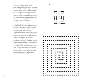 A tendência de tornar uma
     estrutura perceptiva mais nítida é
     chamada na teoria da Gestalt de
     lei de pregnância: organizações
     que eliminam ambigüidades pelo
     seu nivelamento/supressão ou pelo
     seu aguçamento/exagero.

     A finalidade dessa proposta é uma
     tentativa de alterar o paradigma
     inicial (traçar a linha reta
     automaticamente para unir os dois
     pontos) pela demonstração de um
     outro paradigma. A mesma
     proposta em forma estática, como
     nesta versão impressa, perde muito
     do caráter lúdico e interativo criado
     pelo surgimento seqüencial dos
     pontos, bem como parte de sua
     característica auto-explicativa.




88
 