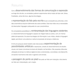 Resumo
Com o desenvolvimento             das formas de comunicação e expressão
ao longo dos séculos, as sociedades puderam experimentar vários modos de fazer arte. Várias
finalidades, várias técnicas, algumas tecnologias.


A representação          da fala pela escrita trouxe conseqüências profundas; entre
elas a dominância visual em detrimento dos outros sentidos. Esta nova mídia criou a necessidade
de desenvolver linguagens adequadas às suas características.


Os computadores possibilitaram a reinterpretação          das linguagens existentes
e o desenvolvimento de linguagens capazes de integrar todas as outras, com um imenso
potencial expressivo. As atuais tecnologias da informação e suas mídias, aliadas à linguagem
digital, permitiram uma extrema e radical compressão de tempos e distâncias.


A linha de pesquisa deste trabalho está relacionada à experimentação               de
possibilidades artísticas e expressivas, através do desenvolvimento de estudos
visuais com bases conceituais da teoria da Gestalt e da Semiótica. São propostas diferentes
utilizações do tempo na releitura digital de obras construtivistas, concretistas e da Optical Art,
simulando movimento onde este é sugerido como tensão.


A passagem         do ponto ao pixel não pode ser feita sem tradução e não deveria
ser feita sem interpretação, sem criação.
 