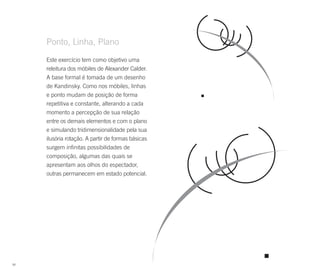 Ponto, Linha, Plano
     Este exercício tem como objetivo uma
     releitura dos móbiles de Alexander Calder.
     A base formal é tomada de um desenho
     de Kandinsky. Como nos móbiles, linhas
     e ponto mudam de posição de forma
     repetitiva e constante, alterando a cada
     momento a percepção de sua relação
     entre os demais elementos e com o plano
     e simulando tridimensionalidade pela sua
     ilusória rotação. A partir de formas básicas
     surgem infinitas possibilidades de
     composição, algumas das quais se
     apresentam aos olhos do espectador,
     outras permanecem em estado potencial.




90
 