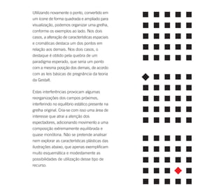 Utilizando novamente o ponto, convertido em
um ícone de forma quadrada e ampliado para
visualização, podemos organizar uma grelha,
conforme os exemplos ao lado. Nos dois
casos, a alteração de características espaciais
e cromáticas destaca um dos pontos em
relação aos demais. Nos dois casos, o
destaque é obtido pela quebra de um
paradigma esperado, que seria um ponto
com a mesma posição dos demais, de acordo
com as leis básicas de pregnância da teoria
da Gestalt.

Estas interferências provocam algumas
reorganizações dos campos próximos,
interferindo no equilíbrio estático presente na
grelha original. Cria-se com isso uma área de
interesse que atrai a atenção dos
espectadores, adicionando movimento a uma
composição extremamente equilibrada e
quase monótona. Não se pretende analisar
nem explorar as características plásticas das
ilustrações abaixo, que apenas exemplificam
muito esquemática e modestamente as
possibilidades de utilização desse tipo de
recurso.
 