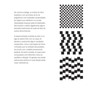 De maneira análoga, as ilusões de ótica
trabalham com princípios da lei de
pregnância e com contrastes e proximidades
de objetos que interferem na correta
interpretação visual por parte do observador.
São trazidos e relidos digitalmente alguns
exemplos tradicionais de ilusão de ótica de
autoria desconhecida.

A experimentação ilustrada ao lado é um
jogo de xadrez feito com as casas do
tabuleiro, produzindo alguns resultados
inesperados, como a percepção de linhas
inclinadas que na verdade são paralelas,
de acordo com o detalhe previamente
existente. Ao serem movidas, as casas criam
composições com diferentes níveis de
equilíbrio e vibração. Foi gerada uma versão
vertical para verificar em qual direção existe
maior interferência.
 