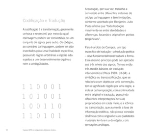 A tradução, por sua vez, trabalha a
                                                            conversão entre diferentes sistemas de
                                                            código ou linguagem e tem limitações,
     Codificação e Tradução                                 conforme apontado por Benjamin. Julio
                                                            Plaza afirma que “toda tradução
     A codificação é a transformação, geralmente            movimenta-se entre identidades e
     unívoca e reversível, por meio da qual                 diferenças, tocando o original em pontos
     mensagens podem ser convertidas de um                  tangenciais”.
     conjunto de signos para outro. Os códigos,
     ao contrário da linguagem, podem ter sido              Para Haroldo de Campos, um tipo
     inventados para uma finalidade específica,             específico de tradução – a tradução poética
     possuindo regras arbitrárias e rígidas não             – deve fundamentalmente traduzir a forma.
     sujeitas a um desenvolvimento orgânico                 Esse mesmo princípio pode ser aplicado
     nem a ambigüidades.                                    aos três níveis dos signos. Temos então
                                                            três modos básicos de tradução
                                                            intersemiótica (Plaza 1987: 93-94): a
                                                            simbólica ou transcodificação, que se
                                                            relaciona a um objeto por uma convenção,
                                                            tem o significado regido por uma regra; a
                                                            indicial ou transposição, com continuidade
                                                            entre original e tradução, possuindo
                                                            diferentes interpretações de suas
                                                            propriedades em cada meio; e a icônica
                                                            ou transcriação, que aumenta a taxa de
                                                            informação estética, não possui conexão
                                                            dinâmica com o original e suas qualidades
                                                            materiais lembram a do objeto, com
                                                            sensações análogas.
94   A palavra ARTE em código binário. Waldemar Cordeiro.
 
