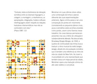 “Contudo, todos os fenômenos de interação      Mondrian em suas últimas obras utiliza
semiótica entre as diversas linguagens, a      uma combinação de linhas e planos
colagem, a montagem, a interferência, as       diferente das suas experimentações
apropriações, integrações, fusões e refluxos   anteriores. Agora a linha passa a ser uma
interlinguagens dizem respeito às relações     composição de pontos em movimento
tradutoras intersemióticas mas não se          (considerando os pequenos planos cinza,
confundem com elas.”                           azuis e vermelhos sobre as linhas amarelas
(Plaza 1987: 12)                               como pontos, assim como fizemos nesse
                                               trabalho). As cores básicas permanecem
                                               presentes mas seu critério de utilização é
                                               substancialmente alterado. Na obra ao lado,
                                               Broadway Boogie-Woogie, de 1943, a
                                               quebra de continuidade das linhas busca
                                               traduzir o ritmo musical do estilo boogie-
                                               woogie, através de uma pulsação cromática
                                               que é também uma referência ao ritmo de
                                               vida da cidade de New York. Ao inserir a
                                               musicalidade em uma representação que
                                               também evoca um mapa parcial da cidade,
                                               Mondrian opera uma tradução icônica de
                                               alto valor estético e conceitual.
 