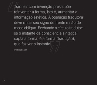 Traduzir com invenção pressupõe
     reinventar a forma, isto é, aumentar a
     informação estética. A operação tradutora
     deve mirar seu signo de frente e não de
     modo oblíquo. Fechando o círculo tradutor:
     se o instante da consciência sintética
     capta a forma, é a forma (tradução),
     que faz ver o instante.
     (Plaza 1987: 98)




96
 