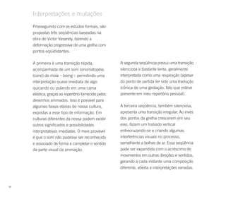 Interpretações e mutações
     Prosseguindo com os estudos formais, são
     propostas três seqüências baseadas na
     obra de Victor Vasarely, fazendo a
     deformação progressiva de uma grelha com
     pontos eqüidistantes.

     A primeira é uma transição rápida,               A segunda seqüência possui uma transição
     acompanhada de um som (onomatopéia,              silenciosa e bastante lenta, geralmente
     ícone) de mola – boing – permitindo uma          interpretada como uma respiração (apesar
     interpretação quase imediata de algo             do ponto de partida ter sido uma tradução
     quicando ou pulando em uma cama                  icônica de uma gestação, fato que esteve
     elástica, graças ao repertório fornecido pelos   presente em meu repertório pessoal).
     desenhos animados. Isso é possível para
     algumas faixas etárias de nossa cultura,         A terceira seqüência, também silenciosa,
     expostas a esse tipo de informação. Em           apresenta uma transição irregular. Ao invés
     culturas diferentes da nossa podem existir       dos pontos da grelha crescerem em seu
     outros significados e possibilidades             eixo, fazem um traslado vertical
     interpretativas imediatas. O mais provável       entrecruzando-se e criando algumas
     é que o som não pudesse ser reconhecido          interferências visuais no processo,
     e associado de forma a completar o sentido       semelhante a bolhas de ar. Essa seqüência
     da parte visual da animação.                     pode ser expandida com o acréscimo de
                                                      movimentos em outras direções e sentidos,
                                                      gerando a cada instante uma composição
                                                      diferente, aberta a interpretações variadas.



98
 