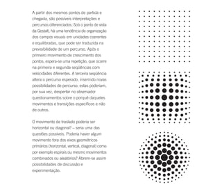 A partir dos mesmos pontos de partida e
chegada, são possíveis interpretações e
percursos diferenciados. Sob o ponto de vista
da Gestalt, há uma tendência de organização
dos campos visuais em unidades coerentes
e equilibradas, que pode ser traduzida na
previsibilidade de um percurso. Após o
primeiro movimento de crescimento dos
pontos, espera-se uma repetição, que ocorre
na primeira e segunda seqüências com
velocidades diferentes. A terceira seqüência
altera o percurso esperado, inserindo novas
possibilidades de percurso; estas poderiam,
por sua vez, despertar no observador
questionamentos sobre o porquê daqueles
movimentos e transições específicos e não
de outros.

O movimento de traslado poderia ser
horizontal ou diagonal? – seria uma das
questões possíveis. Poderia haver algum
movimento fora dos eixos geométricos
primários (horizontal, vertical, diagonal) como
por exemplo espirais ou mesmo movimentos
combinados ou aleatórios? Abrem-se assim
possibilidades de discussão e
experimentação.
 