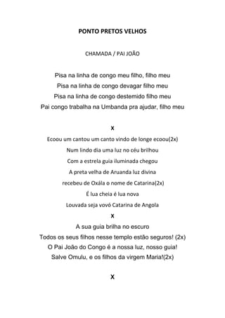 PONTO PRETOS VELHOS
CHAMADA / PAI JOÃO
Pisa na linha de congo meu filho, filho meu
Pisa na linha de congo devagar filho meu
Pisa na linha de congo destemido filho meu
Pai congo trabalha na Umbanda pra ajudar, filho meu
X
Ecoou um cantou um canto vindo de longe ecoou(2x)
Num lindo dia uma luz no céu brilhou
Com a estrela guia iluminada chegou
A preta velha de Aruanda luz divina
recebeu de Oxála o nome de Catarina(2x)
É lua cheia é lua nova
Louvada seja vovó Catarina de Angola
X
A sua guia brilha no escuro
Todos os seus filhos nesse templo estão seguros! (2x)
O Pai João do Congo é a nossa luz, nosso guia!
Salve Omulu, e os filhos da virgem Maria!(2x)
X
 