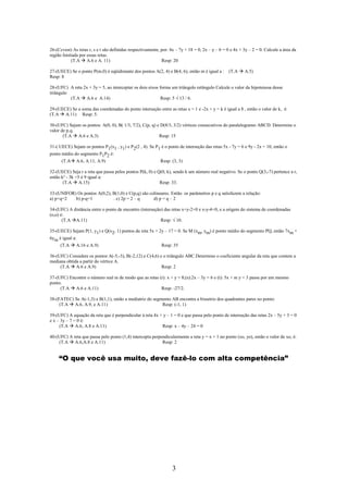 26-(Ccvest) As retas r, s e t são definidas respectivamente, por: 4x – 7y + 18 = 0, 2x – y – 6 = 0 e 4x + 3y – 2 = 0. Calcule a área da
região limitada por essas retas.
            (T.A A.6 e A. 11)                                Resp: 20

27-(UECE) Se o ponto P(m.0) é eqüidistante dos pontos A(2, 4) e B(4, 6), então m é igual a :      (T.A    A.5)
Resp: 8

28-(UFC) A reta 2x + 3y = 5, ao interceptar os dois eixos forma um triângulo retângulo Calcule o valor da hipotenusa desse
triângulo
          (T.A A.6 e A.14)                                 Resp: 5 √ 13 / 6.

29-(UECE) Se a soma das coordenadas do ponto interseção entre as retas x = 1 e -2x + y = k é igual a 8 , então o valor de k, é:
(T.A A.11) Resp: 5.

30-(UFC) Sejam os pontos: A(0, 0), B( 1/3, 7/2), C(p, q) e D(8/3, 3/2) vértices consecutivos do paralelogramo ABCD. Determine o
valor de p.q.
       (T.A A.6 e A.3)                                    Resp: 15

31-( UECE) Sejam os pontos P1(x1 , y1) e P2(2 , 4). Se P1 é o ponto de interseção das retas 5x - 7y = 6 e 9y - 2x = 10, então o
ponto médio do segmento P1P2 é:
      (T.A    A.6, A.11, A.9)                               Resp: (3, 3)

32-(UECE) Seja r a reta que passa pelos pontos P(k, 0) e Q(0, k), sendo k um número real negativo. Se o ponto Q(3,-7) pertence a r,
então k² - 3k +5 é 9 igual a:
       (T.A A.15)                                         Resp: 33.

33-(UNIFOR) Os pontos A(0,2), B(1,0) e C(p,q) são colineares. Então os parâmetros p e q satisfazem a relação:
a) p+q=2   b) p-q=1           . c) 2p = 2 – q       d) p = q – 2

34-(UFC) A distância entre o ponto de encontro (interseção) das retas x+y-2+0 e x-y-4+0, e a origem do sistema de coordenadas
(o,o) é:
       (T.A A.11)                                         Resp: √ 10.

35-(UECE) Sejam P(1, y1) e Q(x2, 1) pontos da reta 5x + 2y – 17 = 0. Se M (xm, ym) é ponto médio do segmento PQ, então 7xm +
6ym é igual a:
     (T.A A.16 e A.9)                                    Resp: 35

36-(UFC) Considere os pontos A(-5,-3), B(-2,12) e C(4,6) e o triângulo ABC.Determine o coeficiente angular da reta que contem a
mediana obtida a partir do vértice A.
     (T.A A.6 e A.9)                                      Resp: 2

37-(UFC) Encontre o número real m de modo que as retas (r): x + y = 8;(s):2x – 3y = 6 e (t): 5x + m y = 3 passe por um mesmo
ponto.
     (T.A A.6 e A.11)                                   Resp: -27/2.

38-(FATEC) Se A(-1,3) e B(1,1), então a mediatriz do segmento AB encontra a bissetriz dos quadrantes pares no ponto:
     (T.A A.6, A.9, e A.11)                              Resp: (-1, 1)

39-(UFC) A equação da reta que é perpendicular à reta 4x + y – 1 = 0 e que passa pelo ponto de interseção das retas 2x – 5y + 3 = 0
e x – 3y – 7 = 0 é:
     (T.A A.6, A.8 e A.11)                                Resp: x – 4y – 24 = 0

40-(UFC) A reta que passa pelo ponto (1,4) intercepta perpendicularmente a reta y = x + 1 no ponto (xo, yo), então o valor de xo, é:
    (T.A A.6,A.8 e A.11)                                   Resp: 2


     “O que você usa muito, deve fazê-lo com alta competência”




                                                                   3
 