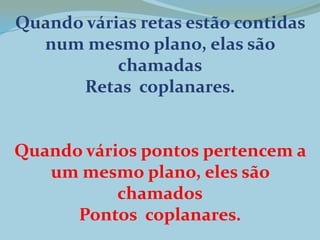Quando várias retas estão contidas
num mesmo plano, elas são
chamadas
Retas coplanares.
Quando vários pontos pertencem a
um mesmo plano, eles são
chamados
Pontos coplanares.
 