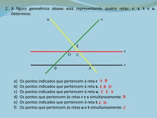 2. A figura geométrica abaixo está representando quatro retas: r, s, t e u.
Determine:
a) Os pontos indicados que pertencem à reta r.
b) Os pontos indicados que pertencem à reta s.
c) Os pontos indicados que pertencem à reta u.
d) Os pontos que pertencem às retas r e s simultaneamente.
e) Os pontos indicados que pertencem à reta t.
f) Os pontos que pertencem às retas u e t simultaneamente.
A B
E D
B
EC A
B
C
DC
AB
CD
E
r
s
t
u
 