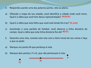 4. Responda usando uma das palavras ponto, reta ou plano.
a) Olhando o mapa do seu estado, você identifica a cidade onde você mora.
Qual é a idéia que você tem dessa representação?
b) Qual é a idéia que esta folha que você está lendo lhe traz?
c) Assistindo a uma partida de futebol, você observa a linha divisória do
campo. Qual a idéia que esta linha divisória lhe dá?
5. Desenhe uma reta, nomeie esta reta com a letra inicial do seu nome e faça
o que se pede:
a) Marque um ponto M que pertença à reta.
b) Marque dois pontos, P e Q, que não pertençam à reta.
PONTO
PLANO
RETA
M
P
Q
 