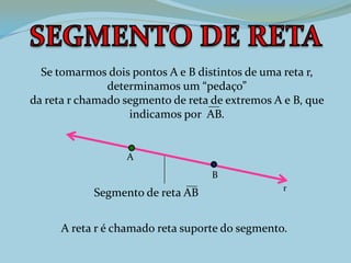 Se tomarmos dois pontos A e B distintos de uma reta r,
determinamos um “pedaço”
da reta r chamado segmento de reta de extremos A e B, que
indicamos por AB.
A reta r é chamado reta suporte do segmento.
r
A
B
Segmento de reta AB
 