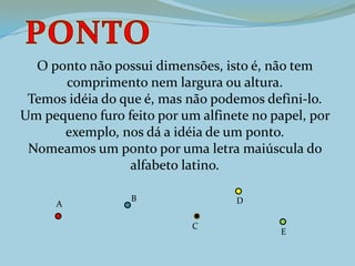 O ponto não possui dimensões, isto é, não tem
comprimento nem largura ou altura.
Temos idéia do que é, mas não podemos defini-lo.
Um pequeno furo feito por um alfinete no papel, por
exemplo, nos dá a idéia de um ponto.
Nomeamos um ponto por uma letra maiúscula do
alfabeto latino.
A
B
C
D
E
 
