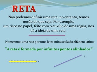 Não podemos definir uma reta, no entanto, temos
noção do que seja. Por exemplo,
um risco no papel, feito com o auxílio de uma régua, nos
dá a idéia de uma reta.
Nomeamos uma reta por uma letra minúscula do alfabeto latino.
“A reta é formada por infinitos pontos alinhados.”
r
s
 