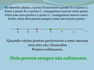 No desenho abaixo, o ponto B está entre o ponto A e o ponto C.
Entre o ponto B e o ponto C, conseguimos marcar outro ponto.
Entre esse novo ponto e o ponto C, conseguimos marcar outro.
Então, entre dois pontos sempre existe um terceiro ponto.
Quando vários pontos pertencem a uma mesma
reta eles são chamados
Pontos colineares.
Dois pontos sempre são colineares.
A B CD E F r
 