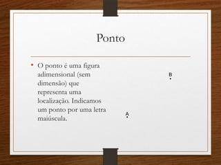 Ponto
• O ponto é uma figura
adimensional (sem
dimensão) que
representa uma
localização. Indicamos
um ponto por uma letra
maiúscula.
.B
.A