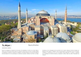 7η Μέρα :
Πρωινό και αναχώρηση για περιήγηση στην Κων/πολη. Θα επισκεφθούμε τον Ναό της του Θεού Σοφίας ο
οποίος είναι ένα από σημαντικότερα μνημεία της σύγχρονης ιστορίας αλλά και ένα από τα κορυφαία σύμβολα
της Ορθοδοξίας. Συνεχίζουμε με επίσκεψη στον Ιππόδρομο, στην Βασιλική δεξαμενή του Ιουστινιανού (Βασιλική
Κινστέρνα),πρόκειται για ένα αριστούργημα της βυζαντινής μηχανικής. Επίσκεψη στην Μονή της Χώρας.
Πέμπτη 30 Ιουλίου
ΚΩΝ/ΠΟΛΗ-ΑΘΗΝΑ
Συνεχίζουμε στο Οικ. Πατριαρχείο και στον Ιερό Ναό του Αγ. Γεωργίου. Επίσκεψη στο Ναό της Παναγίας των
Βλαχερνών όπου γράφτηκε ο Ακάθιστος Ύμνος θα προσκυνήσουμε την θαυματουργεί εικόνα της Παναγίας,
συνεχίζουμε το προσκύνημα μας στην Ι.Μ. της Ζωοδόχου Πηγής (Μπαλουκλί). Το απόγευμα αναχώρηση
για το αεροδρόμιο της Κωνσταντινούπολης με προορισμό την Αθήνα. Άφιξη στην Αθήνα. Ολοκλήρωση της
εκδρομής.
 