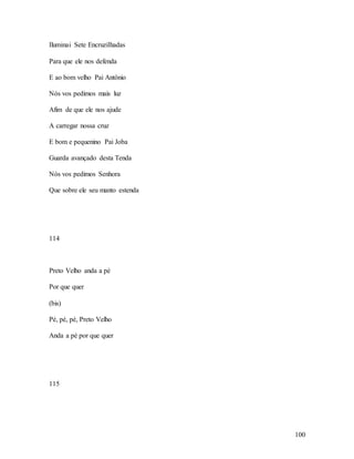 100
Iluminai Sete Encruzilhadas
Para que ele nos defenda
E ao bom velho Pai Antônio
Nós vos pedimos mais luz
Afim de que ele nos ajude
A carregar nossa cruz
E bom e pequenino Pai Joba
Guarda avançado desta Tenda
Nós vos pedimos Senhora
Que sobre ele seu manto estenda
114
Preto Velho anda a pé
Por que quer
(bis)
Pé, pé, pé, Preto Velho
Anda a pé por que quer
115
 