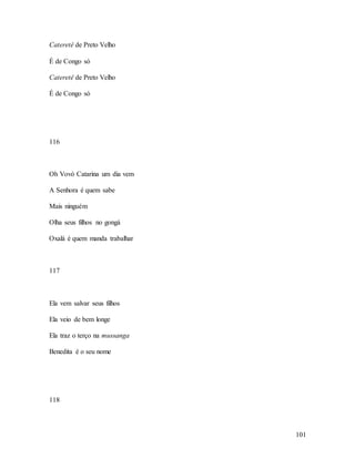 101
Cateretê de Preto Velho
É de Congo só
Cateretê de Preto Velho
É de Congo só
116
Oh Vovó Catarina um dia vem
A Senhora é quem sabe
Mais ninguém
Olha seus filhos no gongá
Oxalá é quem manda trabalhar
117
Ela vem salvar seus filhos
Ela veio de bem longe
Ela traz o terço na mussanga
Benedita é o seu nome
118
 