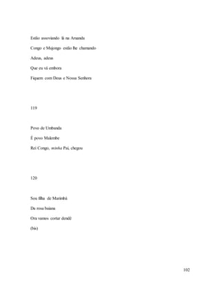 102
Estão assoviando lá na Aruanda
Congo e Mujongo estão lhe chamando
Adeus, adeus
Que eu vá embora
Fiquem com Deus e Nossa Senhora
119
Povo de Umbanda
É povo Malembe
Rei Congo, minha Pai, chegou
120
Sou filha de Marimbá
Da rosa baiana
Ora vamos cortar dendê
(bis)
 