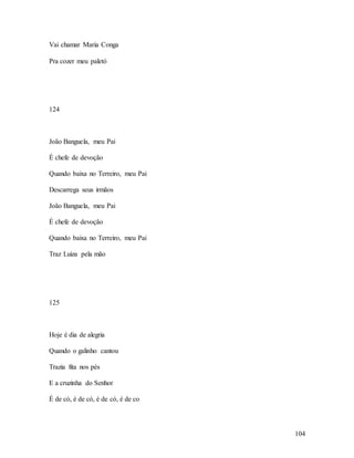 104
Vai chamar Maria Conga
Pra cozer meu paletó
124
João Banguela, meu Pai
É chefe de devoção
Quando baixa no Terreiro, meu Pai
Descarrega seus irmãos
João Banguela, meu Pai
É chefe de devoção
Quando baixa no Terreiro, meu Pai
Traz Luiza pela mão
125
Hoje é dia de alegria
Quando o galinho cantou
Trazia fita nos pés
E a cruzinha do Senhor
É de có, é de có, é de có, é de co
 