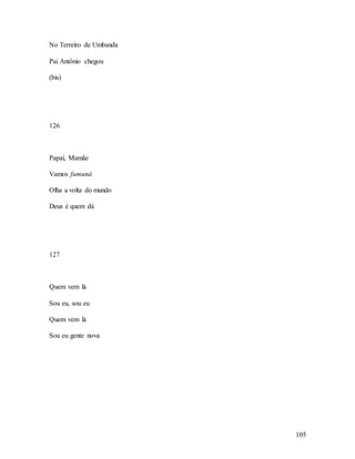 105
No Terreiro de Umbanda
Pai Antônio chegou
(bis)
126
Papai, Mamãe
Vamos fumuná
Olha a volta do mundo
Deus é quem dá
127
Quem vem lá
Sou eu, sou eu
Quem vem lá
Sou eu gente nova
 