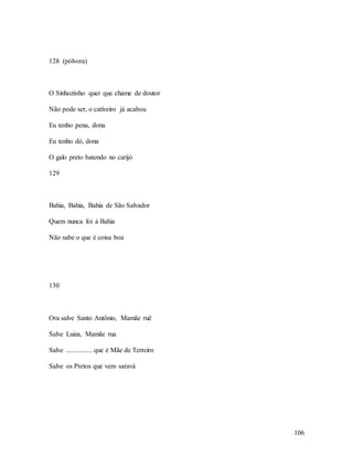 106
128 (pólvora)
O Sinhozinho quer que chame de doutor
Não pode ser, o cativeiro já acabou
Eu tenho pena, dona
Eu tenho dó, dona
O galo preto batendo no carijó
129
Bahia, Bahia, Bahia de São Salvador
Quem nunca foi à Bahia
Não sabe o que é coisa boa
130
Ora salve Santo Antônio, Mamãe ruê
Salve Luiza, Mamãe rua
Salve ............... que é Mãe de Terreiro
Salve os Pretos que vem saravá
 